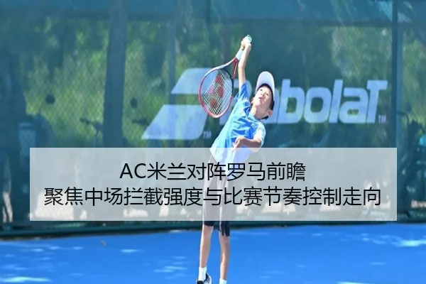AC米兰对阵罗马前瞻 聚焦中场拦截强度与比赛节奏控制走向