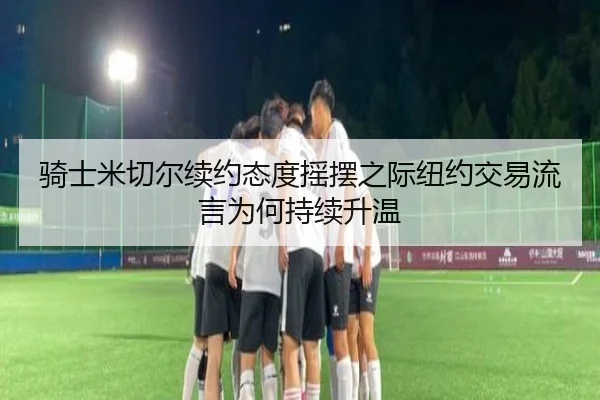 骑士米切尔续约态度摇摆之际纽约交易流言为何持续升温