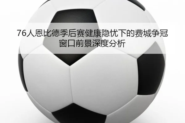 76人恩比德季后赛健康隐忧下的费城争冠窗口前景深度分析