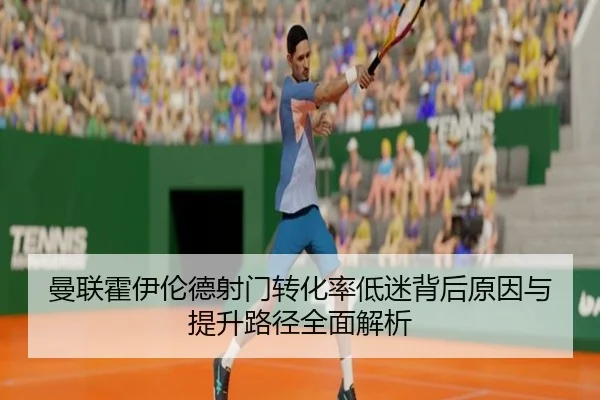 曼联霍伊伦德射门转化率低迷背后原因与提升路径全面解析