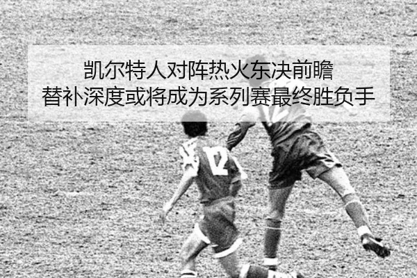 凯尔特人对阵热火东决前瞻 替补深度或将成为系列赛最终胜负手
