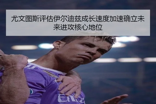 尤文图斯评估伊尔迪兹成长速度加速确立未来进攻核心地位