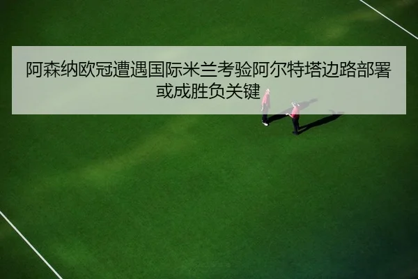 阿森纳欧冠遭遇国际米兰考验阿尔特塔边路部署或成胜负关键